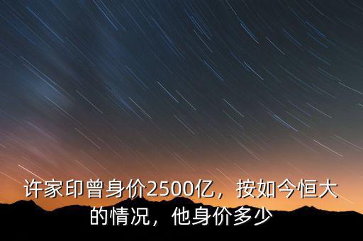 許家印曾身價(jià)2500億，按如今恒大的情況，他身價(jià)多少