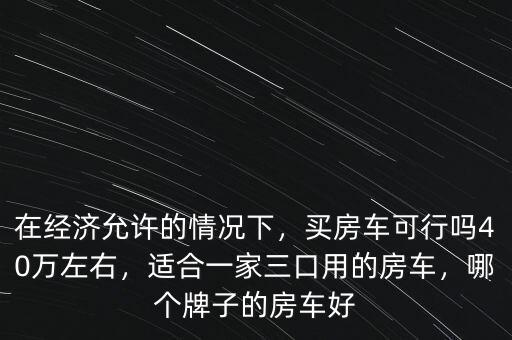 在經(jīng)濟(jì)允許的情況下，買房車可行嗎40萬左右，適合一家三口用的房車，哪個(gè)牌子的房車好