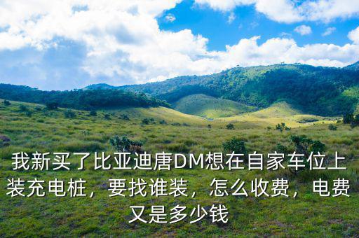 我新買了比亞迪唐DM想在自家車位上裝充電樁，要找誰裝，怎么收費，電費又是多少錢