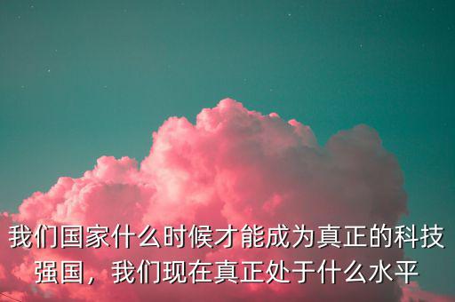我們國家什么時候才能成為真正的科技強國，我們現(xiàn)在真正處于什么水平