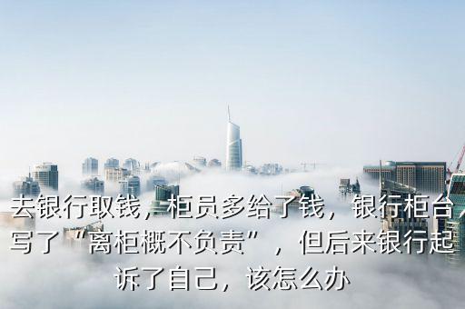 去銀行取錢，柜員多給了錢，銀行柜臺寫了“離柜概不負(fù)責(zé)”，但后來銀行起訴了自己，該怎么辦