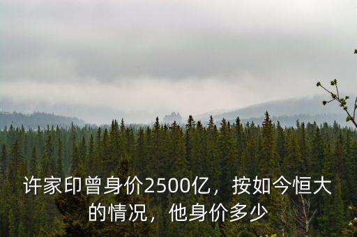 許家印曾身價(jià)2500億，按如今恒大的情況，他身價(jià)多少