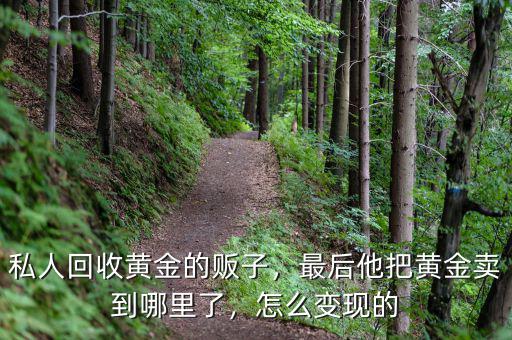 私人回收黃金的販子，最后他把黃金賣到哪里了，怎么變現(xiàn)的