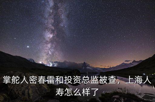 掌舵人密春雷和投資總監(jiān)被查，上海人壽怎么樣了