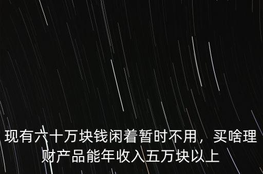 現(xiàn)有六十萬(wàn)塊錢(qián)閑著暫時(shí)不用，買(mǎi)啥理財(cái)產(chǎn)品能年收入五萬(wàn)塊以上