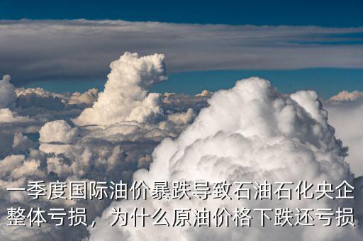 一季度國(guó)際油價(jià)暴跌導(dǎo)致石油石化央企整體虧損，為什么原油價(jià)格下跌還虧損