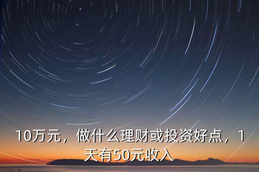 10萬元，做什么理財或投資好點，1天有50元收入