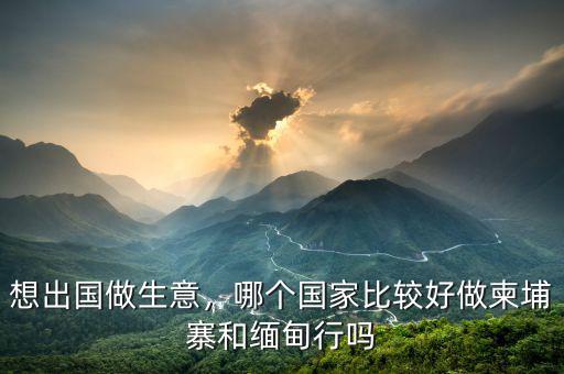 想出國做生意，哪個(gè)國家比較好做柬埔寨和緬甸行嗎