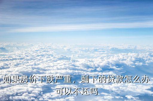 如果房價下跌嚴重，剩下的貸款怎么辦可以不還嗎