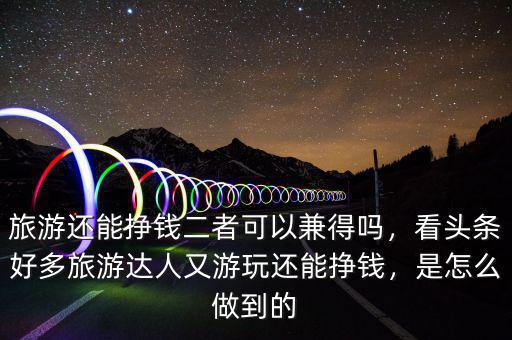 旅游還能掙錢二者可以兼得嗎，看頭條好多旅游達(dá)人又游玩還能掙錢，是怎么做到的