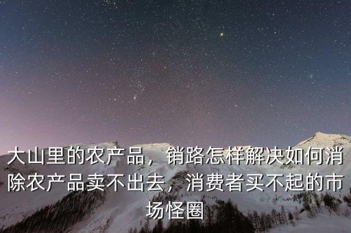 大山里的農(nóng)產(chǎn)品，銷路怎樣解決如何消除農(nóng)產(chǎn)品賣不出去，消費者買不起的市場怪圈