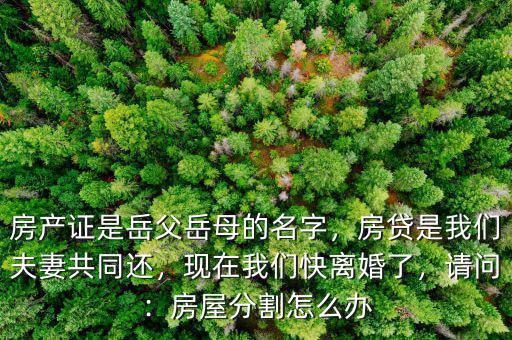 房產(chǎn)證是岳父岳母的名字，房貸是我們夫妻共同還，現(xiàn)在我們快離婚了，請(qǐng)問：房屋分割怎么辦