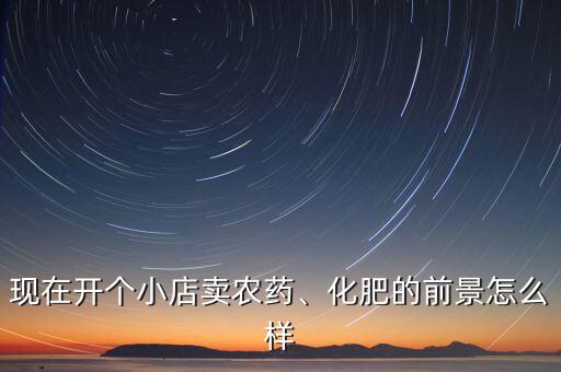 現(xiàn)在開個小店賣農(nóng)藥、化肥的前景怎么樣