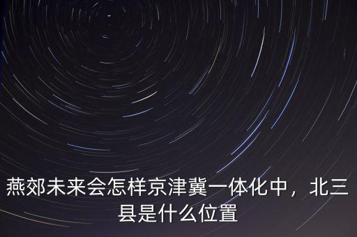 燕郊未來會(huì)怎樣京津冀一體化中，北三縣是什么位置