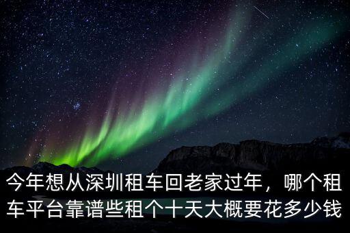 今年想從深圳租車回老家過年，哪個租車平臺靠譜些租個十天大概要花多少錢