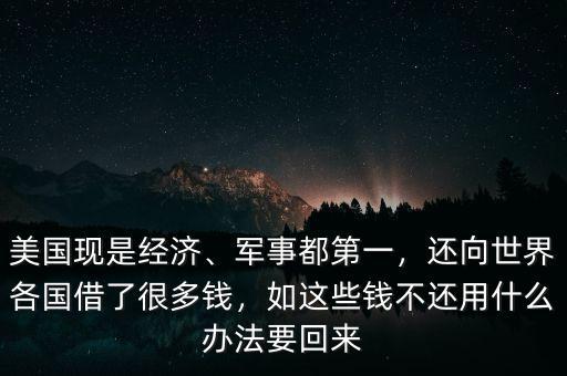 美國現(xiàn)是經(jīng)濟、軍事都第一，還向世界各國借了很多錢，如這些錢不還用什么辦法要回來