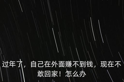 過年了，自己在外面賺不到錢，現(xiàn)在不敢回家！怎么辦
