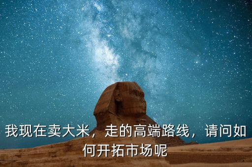 我現(xiàn)在賣大米，走的高端路線，請問如何開拓市場呢