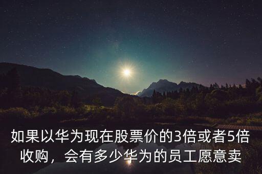 如果以華為現(xiàn)在股票價(jià)的3倍或者5倍收購(gòu)，會(huì)有多少華為的員工愿意賣