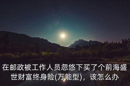 在郵政被工作人員忽悠下買(mǎi)了個(gè)前海盛世財(cái)富終身險(xiǎn)(萬(wàn)能型)，該怎么辦
