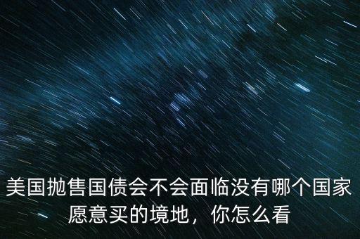 美國(guó)拋售國(guó)債會(huì)不會(huì)面臨沒(méi)有哪個(gè)國(guó)家愿意買的境地，你怎么看