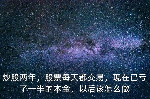 炒股兩年，股票每天都交易，現(xiàn)在已虧了一半的本金，以后該怎么做
