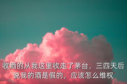 收酒的從我這里收走了茅臺(tái)，三四天后說(shuō)我的酒是假的，應(yīng)該怎么維權(quán)