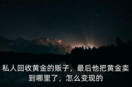 私人回收黃金的販子，最后他把黃金賣到哪里了，怎么變現(xiàn)的