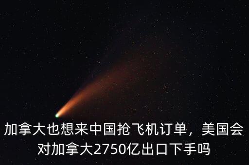 加拿大也想來(lái)中國(guó)搶飛機(jī)訂單，美國(guó)會(huì)對(duì)加拿大2750億出口下手嗎