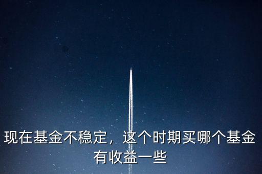 現(xiàn)在基金不穩(wěn)定，這個時期買哪個基金有收益一些