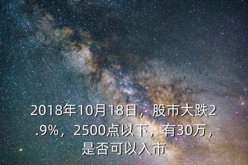 2018年10月18日，股市大跌2.9%，2500點(diǎn)以下，有30萬(wàn)，是否可以入市