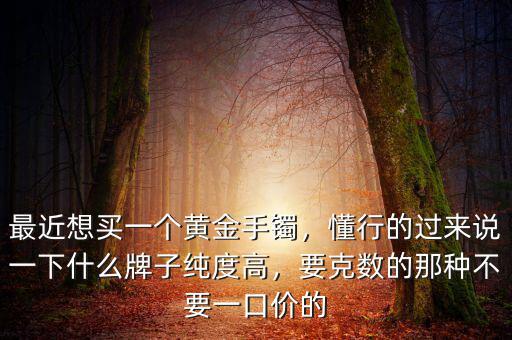 最近想買一個(gè)黃金手鐲，懂行的過來說一下什么牌子純度高，要克數(shù)的那種不要一口價(jià)的