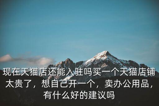 現(xiàn)在天貓店還能入駐嗎買一個(gè)天貓店鋪太貴了，想自己開一個(gè)，賣辦公用品，有什么好的建議嗎