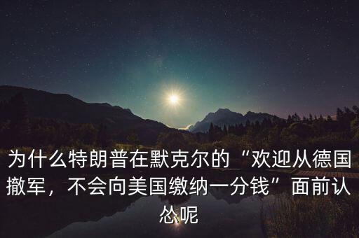 為什么特朗普在默克爾的“歡迎從德國撤軍，不會向美國繳納一分錢”面前認慫呢