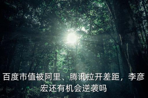 百度市值被阿里、騰訊拉開(kāi)差距，李彥宏還有機(jī)會(huì)逆襲嗎