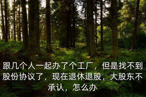 跟幾個人一起辦了個工廠，但是找不到股份協(xié)議了，現(xiàn)在退休退股，大股東不承認(rèn)，怎么辦