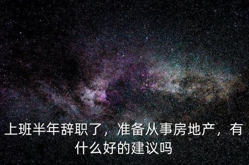 上班半年辭職了，準(zhǔn)備從事房地產(chǎn)，有什么好的建議嗎