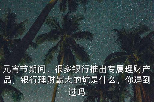 元宵節(jié)期間，很多銀行推出專屬理財產(chǎn)品，銀行理財最大的坑是什么，你遇到過嗎