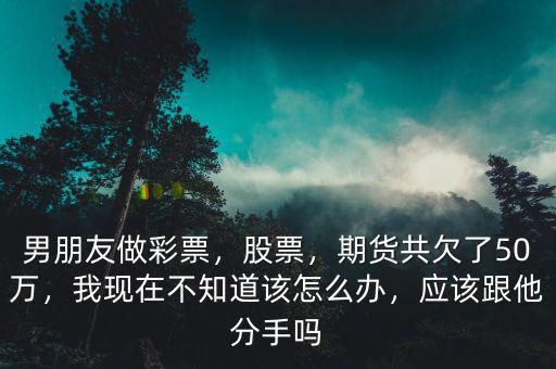 男朋友做彩票，股票，期貨共欠了50萬，我現(xiàn)在不知道該怎么辦，應(yīng)該跟他分手嗎