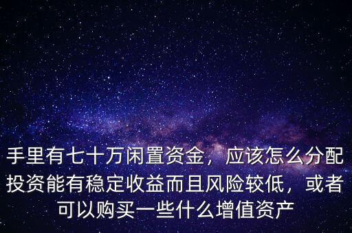 手里有七十萬閑置資金，應(yīng)該怎么分配投資能有穩(wěn)定收益而且風(fēng)險較低，或者可以購買一些什么增值資產(chǎn)