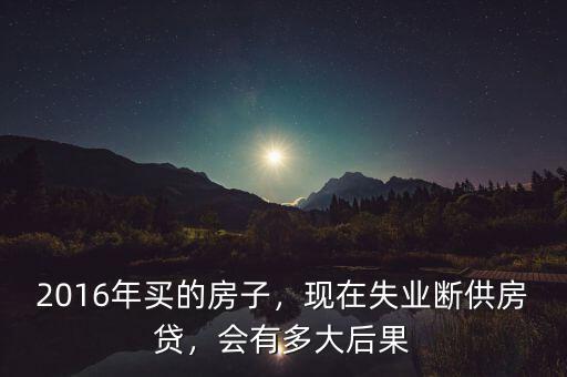 2016年買的房子，現(xiàn)在失業(yè)斷供房貸，會有多大后果