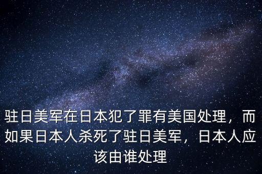 駐日美軍在日本犯了罪有美國處理，而如果日本人殺死了駐日美軍，日本人應該由誰處理