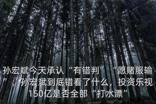 孫宏斌今天承認(rèn)“有錯判”“愿賭服輸”，孫宏斌到底錯看了什么，投資樂視150億是否全部“打水漂”