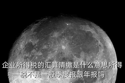 國稅匯算清繳什么意思，企業(yè)所得稅的匯算清繳是什么意思所得稅不是一般季度報跟年報嗎