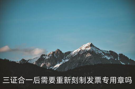 三證合一后需要改刻什么章，三證合一后 需要重新刻制發(fā)票專章嗎
