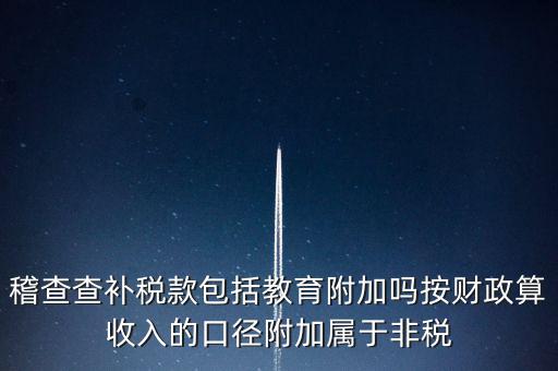 稽查查補(bǔ)稅款包括教育附加嗎按財政算收入的口徑附加屬于非稅