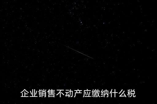 銷售不動產(chǎn)要交什么稅，企業(yè)出售不動產(chǎn)是否要繳納增值稅