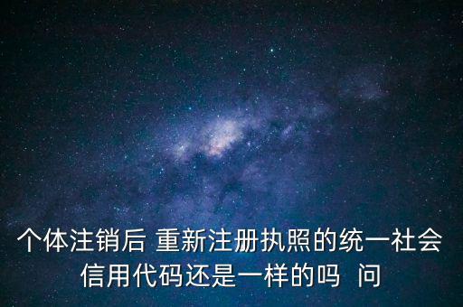 個(gè)體注銷(xiāo)后 重新注冊(cè)執(zhí)照的統(tǒng)一社會(huì)信用代碼還是一樣的嗎  問(wèn)