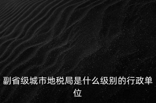 省地稅副巡視員什么級(jí)別，縣級(jí)市的地稅局副局長(zhǎng)是什么級(jí)別的干部