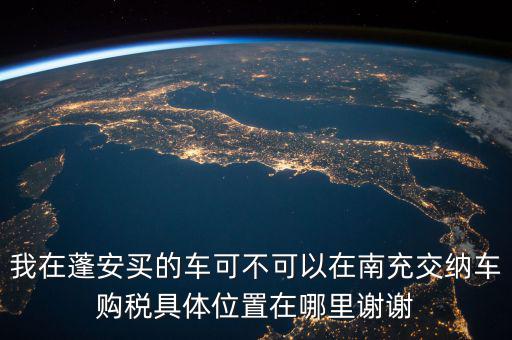 南充地稅局在什么地方，我在蓬安買的車可不可以在南充交納車購稅具體位置在哪里謝謝